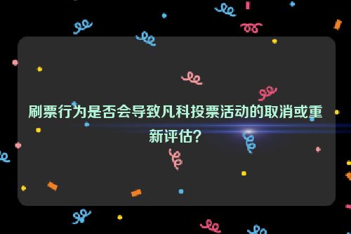 刷票行为是否会导致凡科投票活动的取消或重新评估？