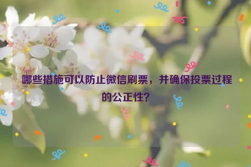  哪些措施可以防止微信刷票，并确保投票过程的公正性？